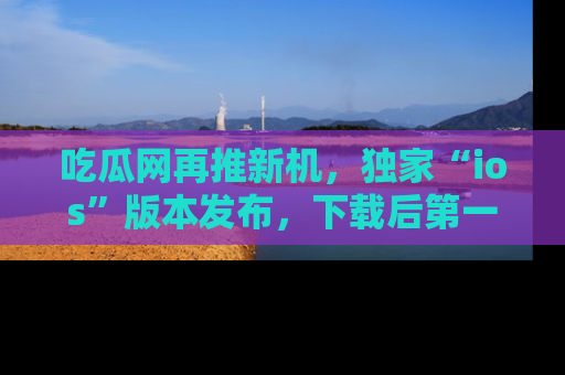 吃瓜网再推新机，独家“ios”版本发布，下载后第一时间获取热点吃瓜信息！