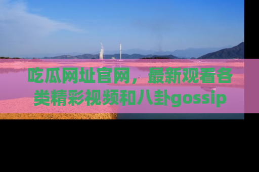 吃瓜网址官网，最新观看各类精彩视频和八卦gossip