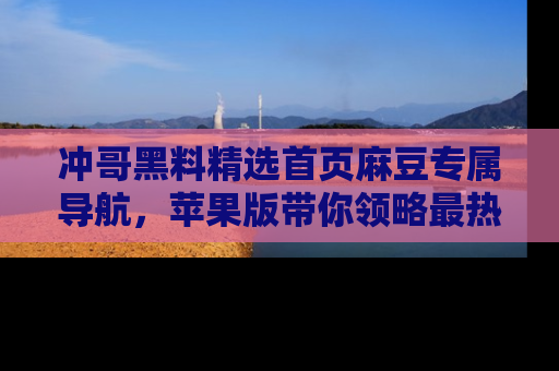 冲哥黑料精选首页麻豆专属导航，苹果版带你领略最热的黑料故事
