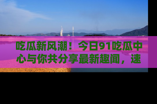 吃瓜新风潮！今日91吃瓜中心与你共分享最新趣闻，速来点击入口看看吧！