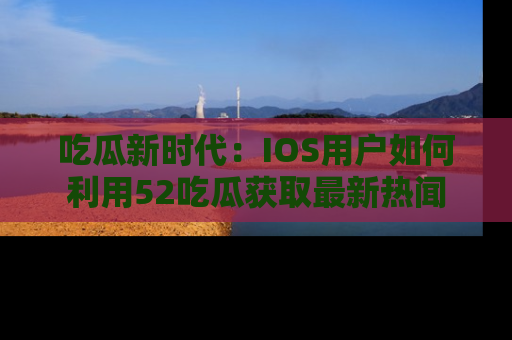 吃瓜新时代：IOS用户如何利用52吃瓜获取最新热闻