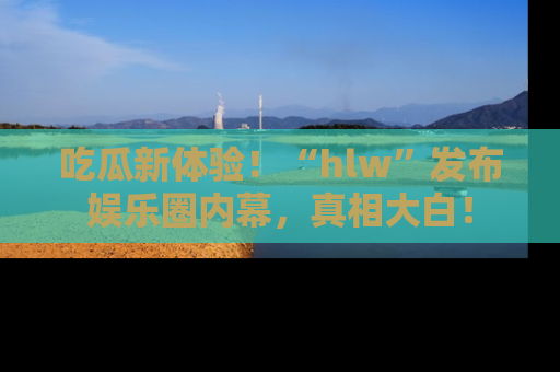 吃瓜新体验！“hlw”发布娱乐圈内幕，真相大白！