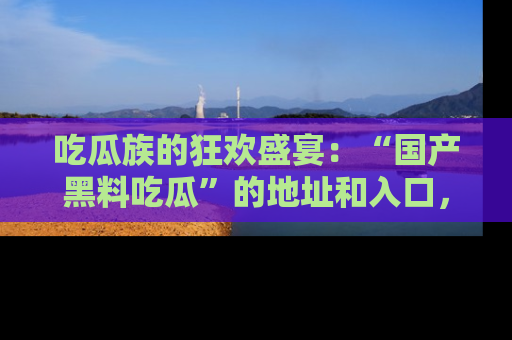 吃瓜族的狂欢盛宴：“国产黑料吃瓜”的地址和入口，让你尽情享受流行文化！