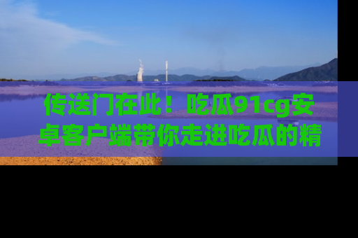 传送门在此！吃瓜91cg安卓客户端带你走进吃瓜的精彩世界