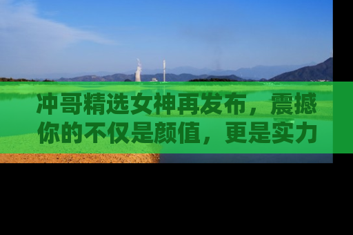 冲哥精选女神再发布，震撼你的不仅是颜值，更是实力！