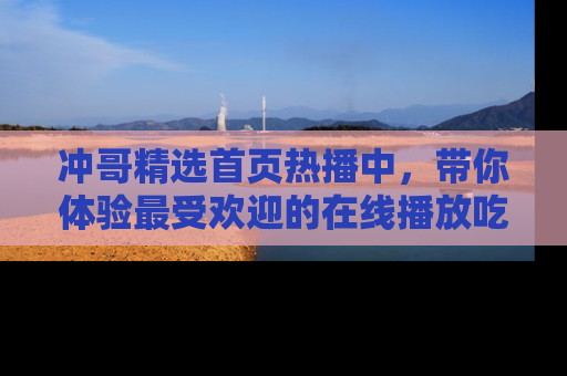 冲哥精选首页热播中，带你体验最受欢迎的在线播放吃瓜节目
