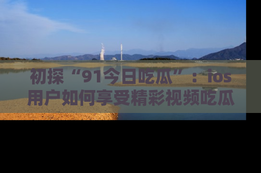 初探“91今日吃瓜”：ios用户如何享受精彩视频吃瓜时光