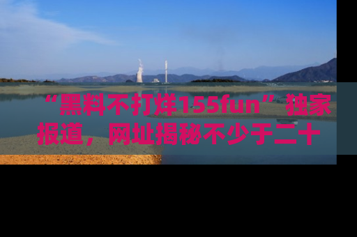 “黑料不打烊155fun”独家报道，网址揭秘不少于二十条惊人黑料新闻！