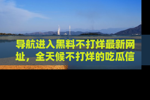 导航进入黑料不打烊最新网址，全天候不打烊的吃瓜信息为你奉上！