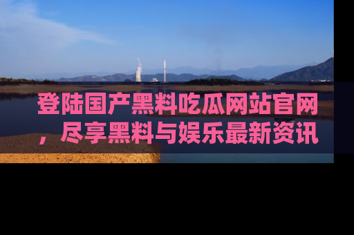 登陆国产黑料吃瓜网站官网，尽享黑料与娱乐最新资讯