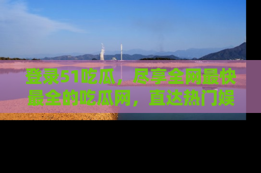 登录51吃瓜，尽享全网最快最全的吃瓜网，直达热门娱乐新闻！