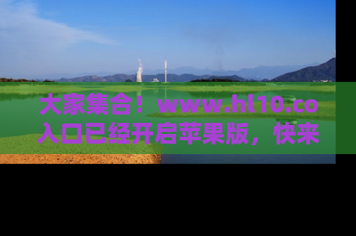 大家集合！www.hl10.co入口已经开启苹果版，快来一起享受吃瓜吧！