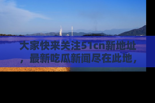 大家快来关注51cn新地址，最新吃瓜新闻尽在此地，绝对不容错过哦！