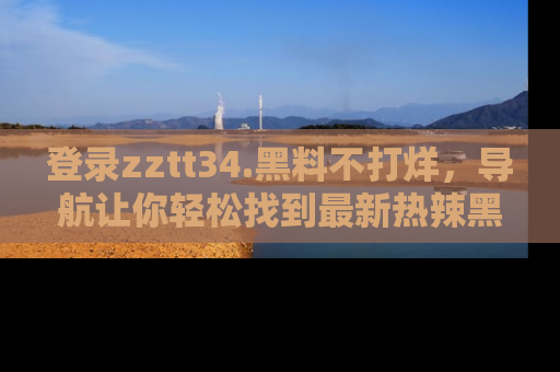 登录zztt34.黑料不打烊，导航让你轻松找到最新热辣黑料，吃瓜更方便！