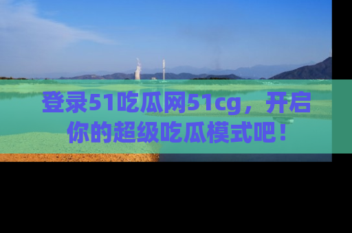 登录51吃瓜网51cg，开启你的超级吃瓜模式吧！