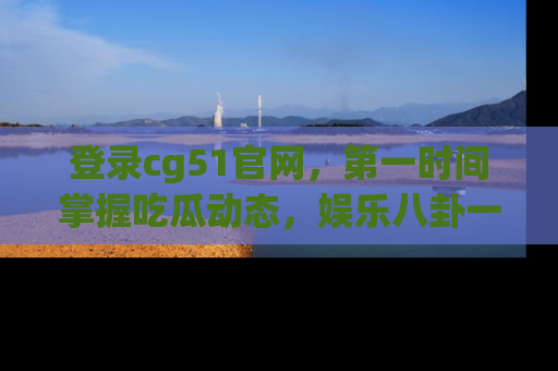 登录cg51官网，第一时间掌握吃瓜动态，娱乐八卦一网打尽！