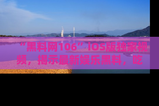 “黑料网106”iOS版独家视频，揭示最新娱乐黑料，吃瓜不停！