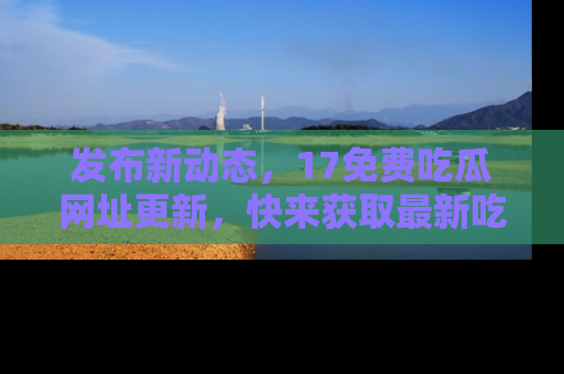 发布新动态，17免费吃瓜网址更新，快来获取最新吃瓜信息哦！