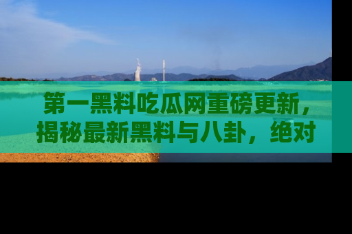 第一黑料吃瓜网重磅更新，揭秘最新黑料与八卦，绝对不容错过