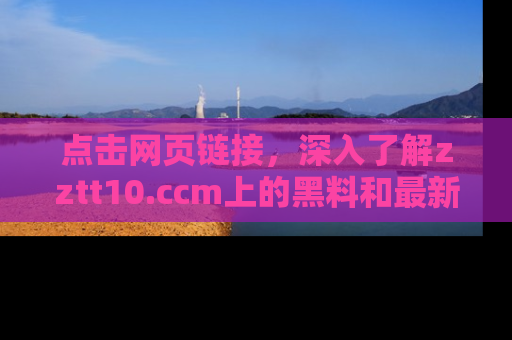 点击网页链接，深入了解zztt10.ccm上的黑料和最新消息！