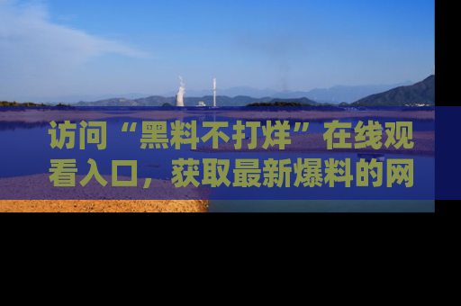 访问“黑料不打烊”在线观看入口，获取最新爆料的网址！