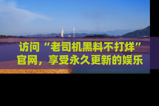 访问“老司机黑料不打烊”官网，享受永久更新的娱乐八卦和内幕新闻！