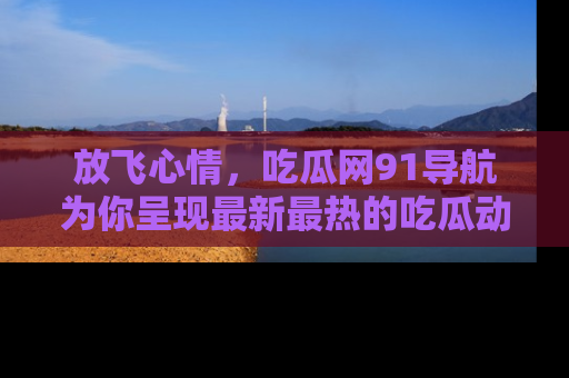 放飞心情，吃瓜网91导航为你呈现最新最热的吃瓜动态！