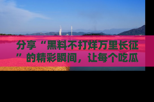 分享“黑料不打烊万里长征”的精彩瞬间，让每个吃瓜人都乐在其中！