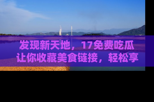 发现新天地，17免费吃瓜让你收藏美食链接，轻松享受美好生活