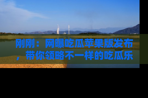 刚刚：网曝吃瓜苹果版发布，带你领略不一样的吃瓜乐趣！