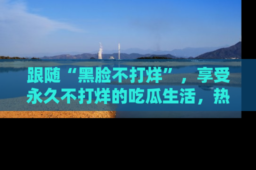 跟随“黑脸不打烊”，享受永久不打烊的吃瓜生活，热辣八卦不断