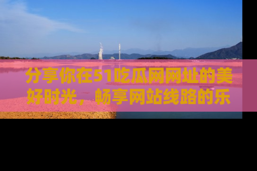 分享你在51吃瓜网网址的美好时光，畅享网站线路的乐趣！