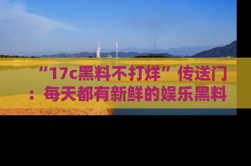 “17c黑料不打烊”传送门:每天都有新鲜的娱乐黑料等你来揭秘!
