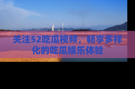关注52吃瓜视频，畅享多样化的吃瓜娱乐体验