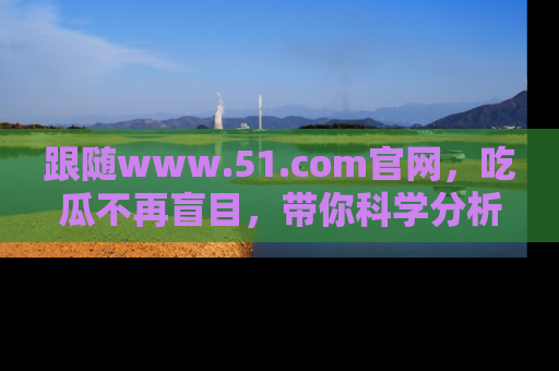 跟随www.51.com官网，吃瓜不再盲目，带你科学分析娱乐圈动态！