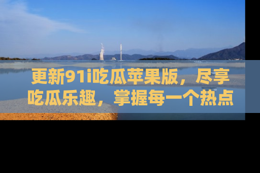 更新91i吃瓜苹果版，尽享吃瓜乐趣，掌握每一个热点话题