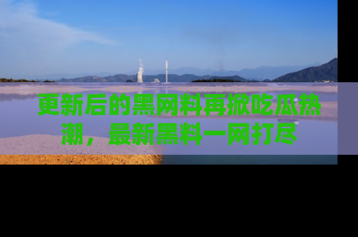 更新后的黑网料再掀吃瓜热潮，最新黑料一网打尽