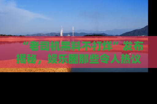 “老司机黑料不打烊”发布揭秘，娱乐圈那些令人热议的黑暗秘密！