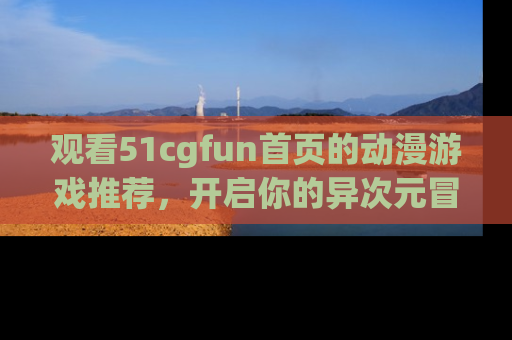 观看51cgfun首页的动漫游戏推荐，开启你的异次元冒险之旅！