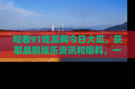观看91吃瓜网今日大瓜，获取最新娱乐资讯和爆料，一起来围观！