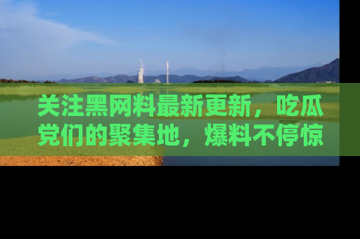 关注黑网料最新更新，吃瓜党们的聚集地，爆料不停惊喜连连！