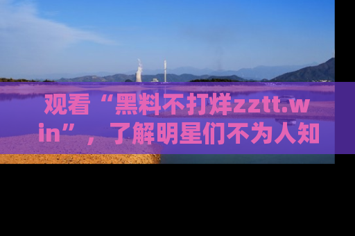 观看“黑料不打烊zztt.win”，了解明星们不为人知的黑料内幕