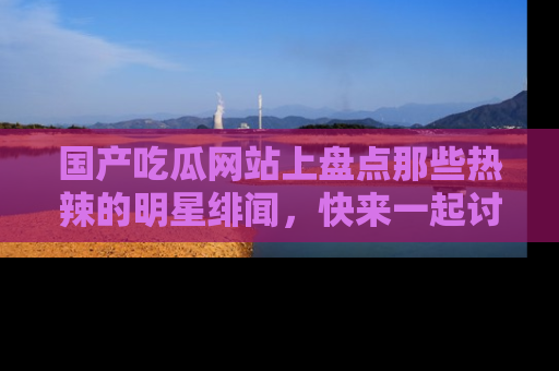 国产吃瓜网站上盘点那些热辣的明星绯闻，快来一起讨论吧！