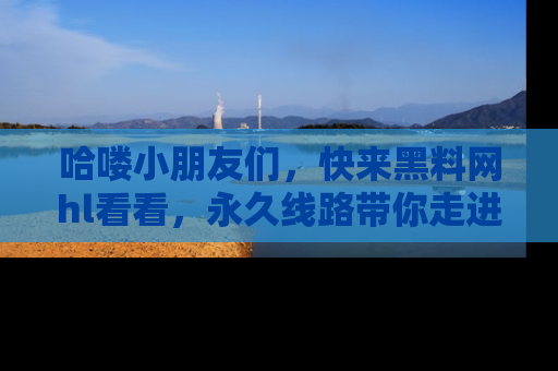 哈喽小朋友们，快来黑料网hl看看，永久线路带你走进吃瓜新天地！