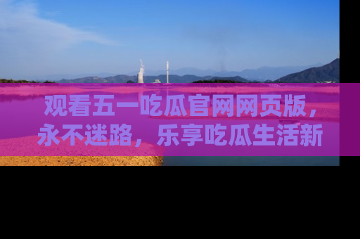 观看五一吃瓜官网网页版，永不迷路，乐享吃瓜生活新方式