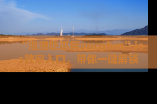 “泡泡吃瓜网ppcgfun”ios独家入口，带你一键解锁最新娱乐资讯，快来吃瓜！