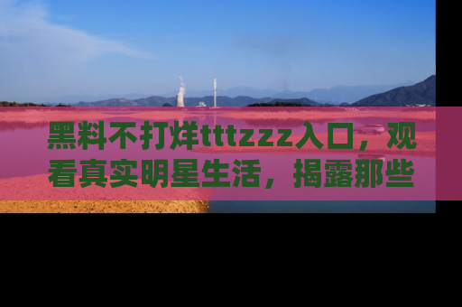 黑料不打烊tttzzz入口，观看真实明星生活，揭露那些不为人知的真相