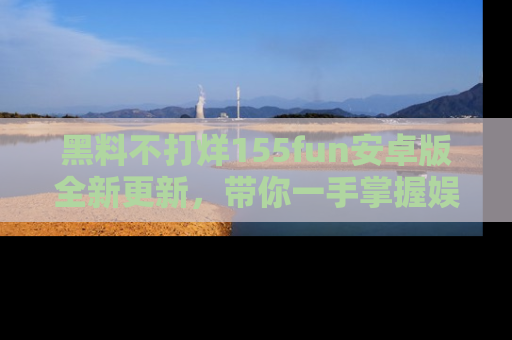 黑料不打烊155fun安卓版全新更新，带你一手掌握娱乐圈的秘密与八卦！