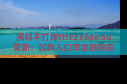 黑料不打烊tttzzz668.su更新：最新入口苹果的独家黑料，你不能错过的真相！