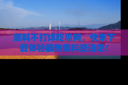 黑料不打烊吃瓜网，快来下载体验最热爆料资讯吧！